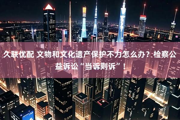 久联优配 文物和文化遗产保护不力怎么办？检察公益诉讼“当诉则诉”！