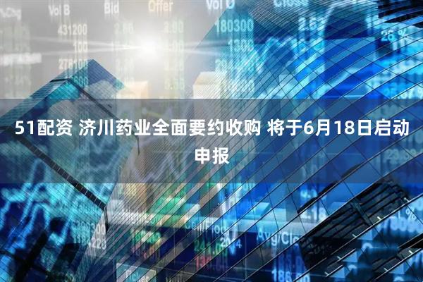 51配资 济川药业全面要约收购 将于6月18日启动申报