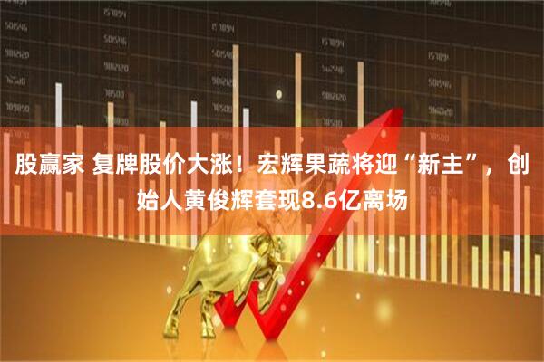 股赢家 复牌股价大涨！宏辉果蔬将迎“新主”，创始人黄俊辉套现8.6亿离场