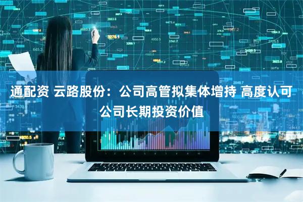 通配资 云路股份：公司高管拟集体增持 高度认可公司长期投资价值