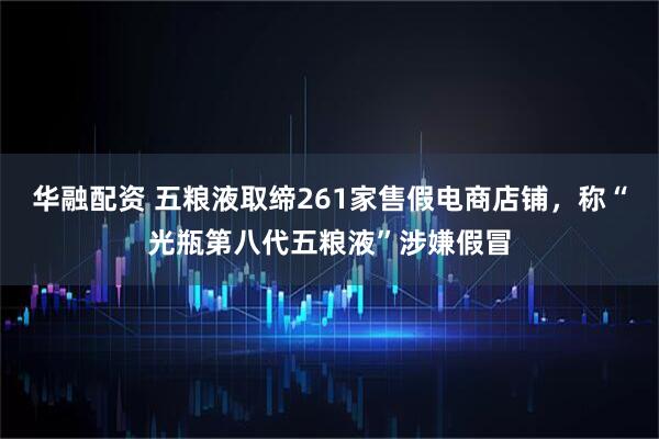 华融配资 五粮液取缔261家售假电商店铺，称“光瓶第八代五粮液”涉嫌假冒