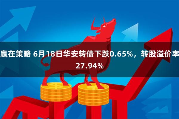 赢在策略 6月18日华安转债下跌0.65%，转股溢价率27.94%