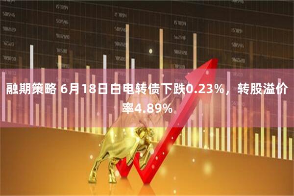 融期策略 6月18日白电转债下跌0.23%，转股溢价率4.89%