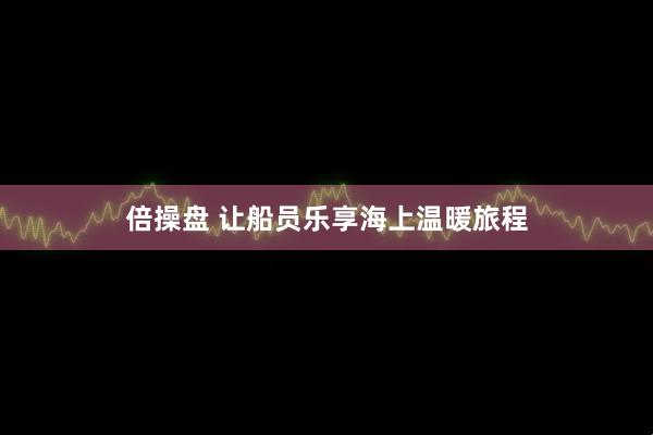 倍操盘 让船员乐享海上温暖旅程