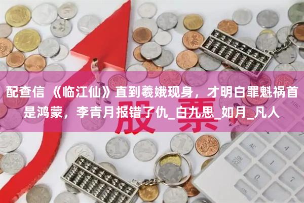 配查信 《临江仙》直到羲娥现身，才明白罪魁祸首是鸿蒙，李青月报错了仇_白九思_如月_凡人