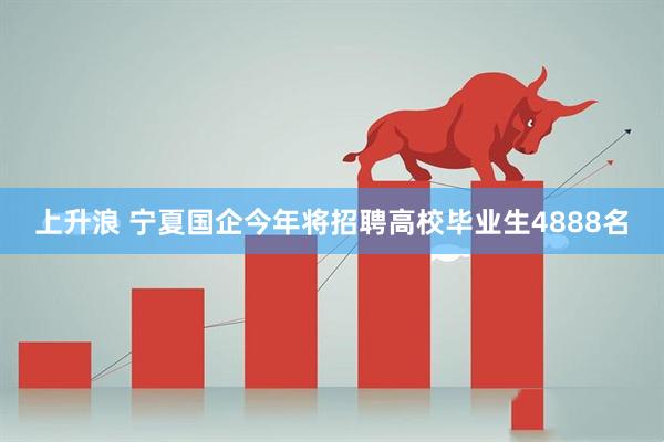 上升浪 宁夏国企今年将招聘高校毕业生4888名