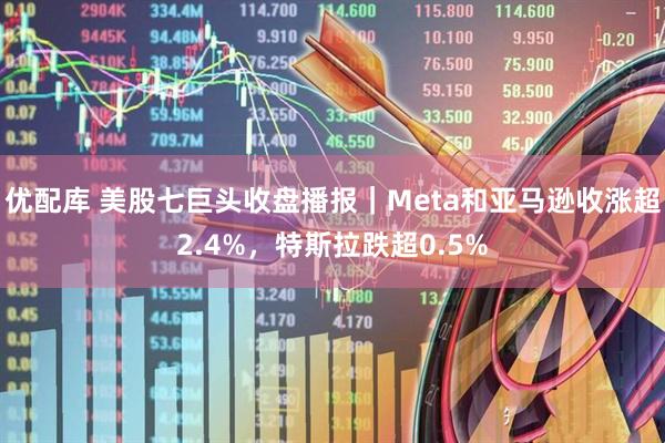 优配库 美股七巨头收盘播报｜Meta和亚马逊收涨超2.4%，特斯拉跌超0.5%