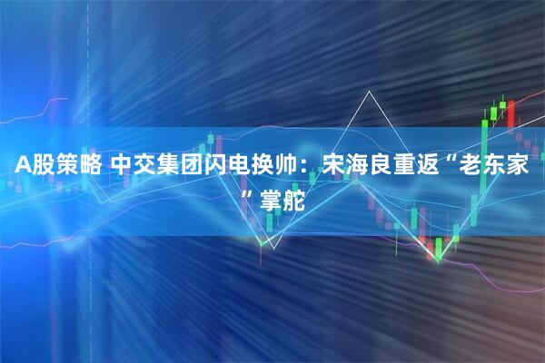 A股策略 中交集团闪电换帅：宋海良重返“老东家”掌舵