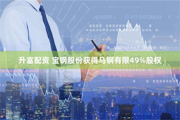 升富配资 宝钢股份获得马钢有限49%股权