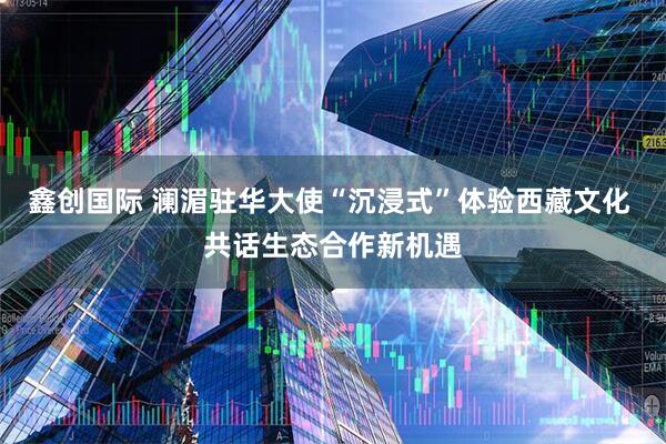 鑫创国际 澜湄驻华大使“沉浸式”体验西藏文化 共话生态合作新机遇