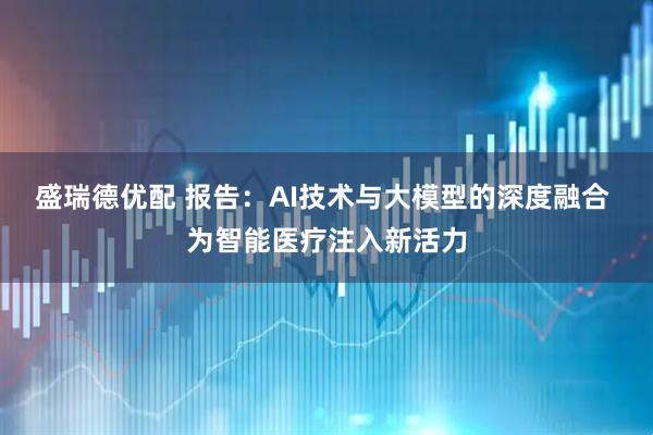 盛瑞德优配 报告：AI技术与大模型的深度融合 为智能医疗注入新活力