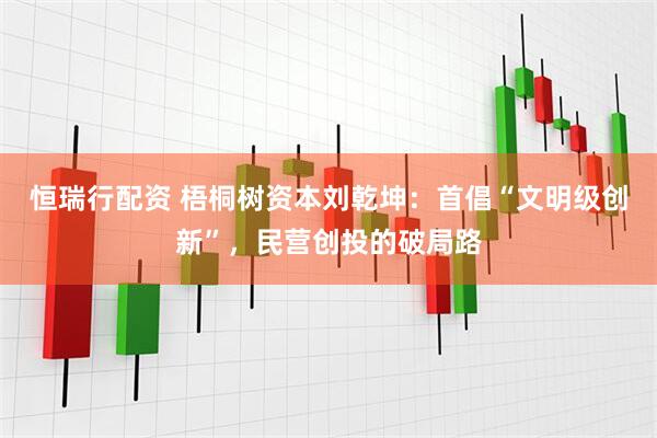 恒瑞行配资 梧桐树资本刘乾坤：首倡“文明级创新”，民营创投的破局路