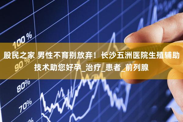 股民之家 男性不育别放弃！长沙五洲医院生殖辅助技术助您好孕_治疗_患者_前列腺
