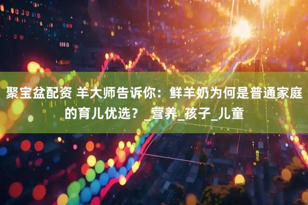 聚宝盆配资 羊大师告诉你：鲜羊奶为何是普通家庭的育儿优选？_营养_孩子_儿童