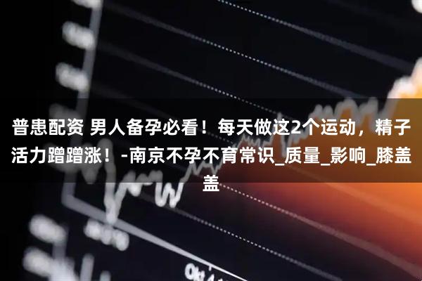 普患配资 男人备孕必看！每天做这2个运动，精子活力蹭蹭涨！-南京不孕不育常识_质量_影响_膝盖