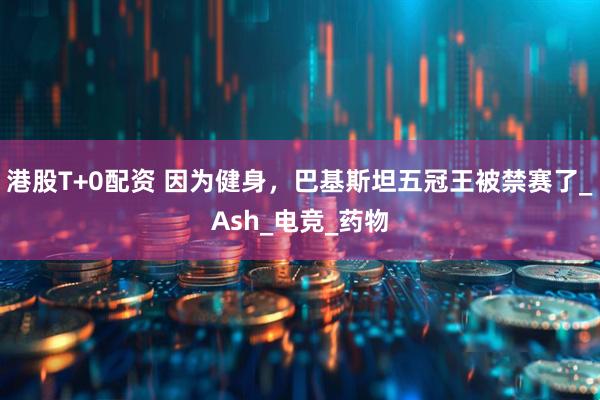 港股T+0配资 因为健身，巴基斯坦五冠王被禁赛了_Ash_电竞_药物
