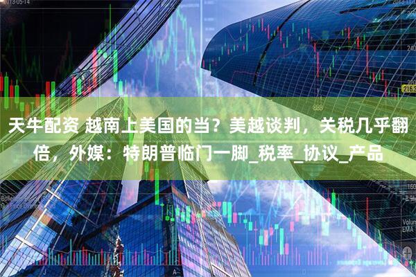 天牛配资 越南上美国的当？美越谈判，关税几乎翻倍，外媒：特朗普临门一脚_税率_协议_产品