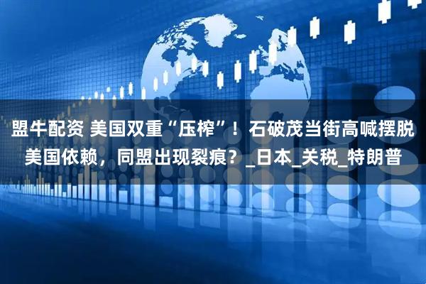 盟牛配资 美国双重“压榨”！石破茂当街高喊摆脱美国依赖，同盟出现裂痕？_日本_关税_特朗普