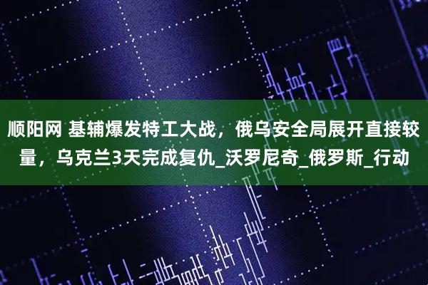 顺阳网 基辅爆发特工大战，俄乌安全局展开直接较量，乌克兰3天完成复仇_沃罗尼奇_俄罗斯_行动
