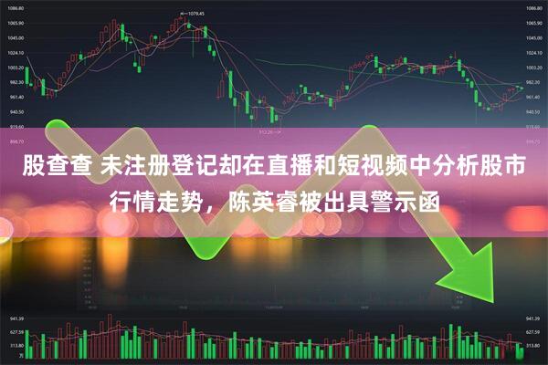 股查查 未注册登记却在直播和短视频中分析股市行情走势，陈英睿被出具警示函