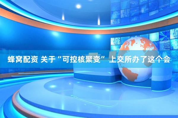 蜂窝配资 关于“可控核聚变” 上交所办了这个会