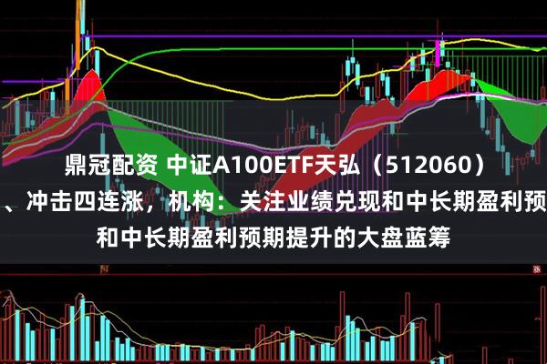 鼎冠配资 中证A100ETF天弘（512060）上市以来连涨三日、冲击四连涨，机构：关注业绩兑现和中长期盈利预期提升的大盘蓝筹
