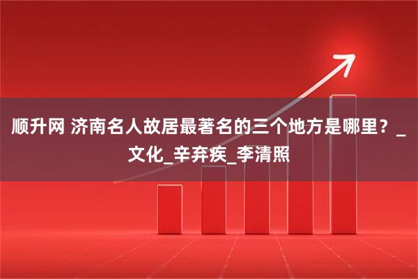顺升网 济南名人故居最著名的三个地方是哪里？_文化_辛弃疾_李清照