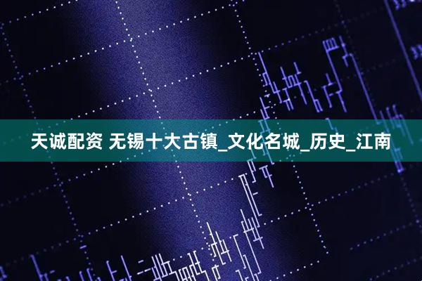 天诚配资 无锡十大古镇_文化名城_历史_江南