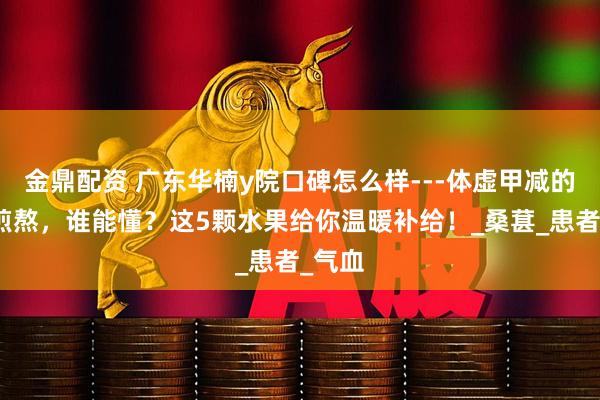 金鼎配资 广东华楠y院口碑怎么样---体虚甲减的夏日煎熬，谁能懂？这5颗水果给你温暖补给！_桑葚_患者_气血