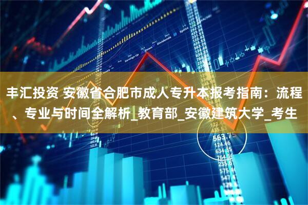 丰汇投资 安徽省合肥市成人专升本报考指南：流程、专业与时间全解析_教育部_安徽建筑大学_考生