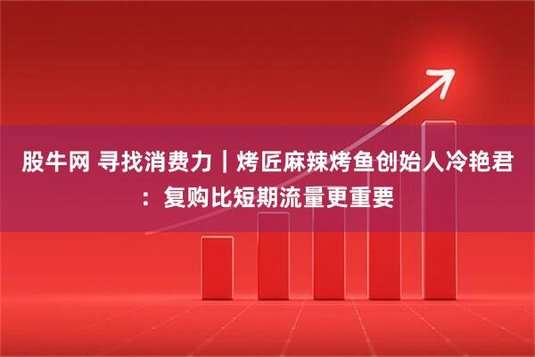 股牛网 寻找消费力｜烤匠麻辣烤鱼创始人冷艳君：复购比短期流量更重要