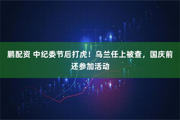 鹏配资 中纪委节后打虎！乌兰任上被查，国庆前还参加活动