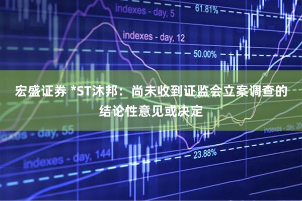 宏盛证券 *ST沐邦：尚未收到证监会立案调查的结论性意见或决定