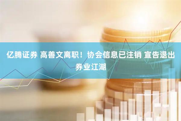 亿腾证券 高善文离职!协会信息已注销 宣告退出券业江湖