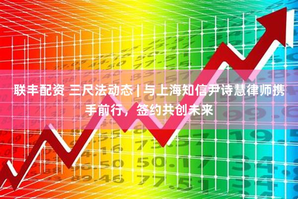 联丰配资 三尺法动态 | 与上海知信尹诗慧律师携手前行，签约共创未来