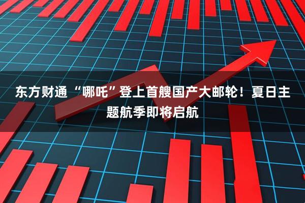 东方财通 “哪吒”登上首艘国产大邮轮！夏日主题航季即将启航