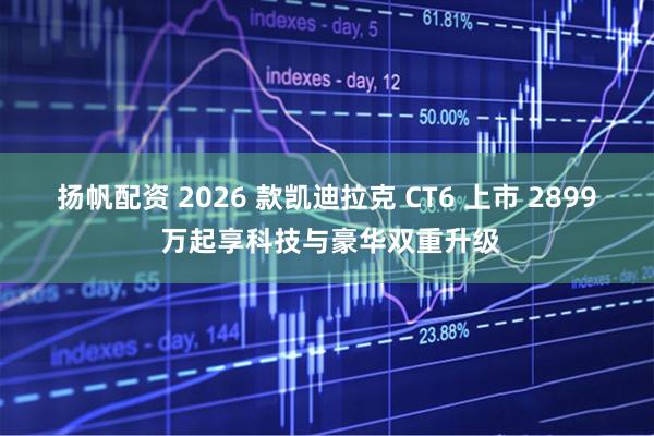 扬帆配资 2026 款凯迪拉克 CT6 上市 2899 万起享科技与豪华双重升级