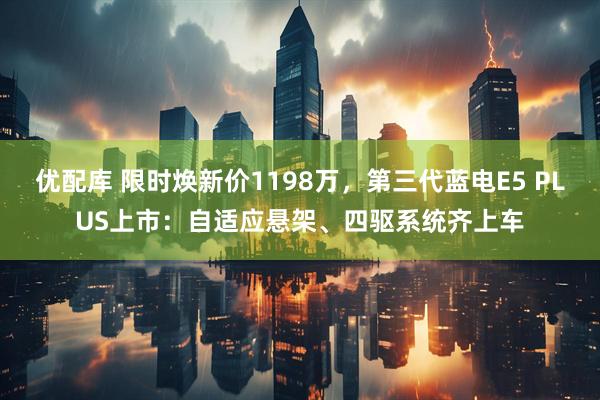优配库 限时焕新价1198万，第三代蓝电E5 PLUS上市：自适应悬架、四驱系统齐上车