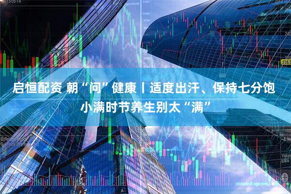 启恒配资 朝“问”健康丨适度出汗、保持七分饱 小满时节养生别太“满”