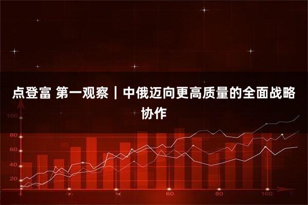 点登富 第一观察｜中俄迈向更高质量的全面战略协作