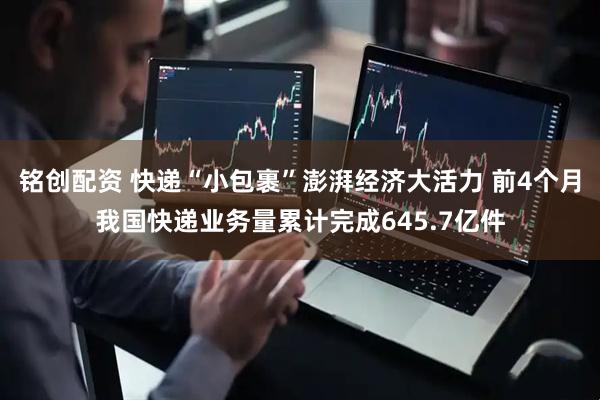 铭创配资 快递“小包裹”澎湃经济大活力 前4个月我国快递业务量累计完成645.7亿件